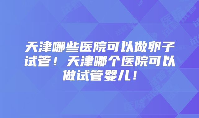 天津哪些医院可以做卵子试管！天津哪个医院可以做试管婴儿！