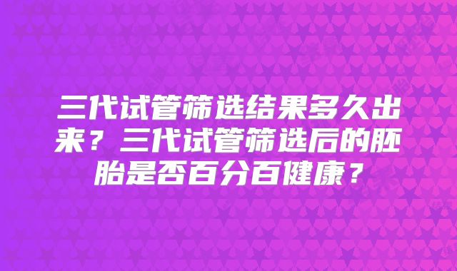 三代试管筛选结果多久出来?三代试管筛选后的胚胎是否百分百健康?