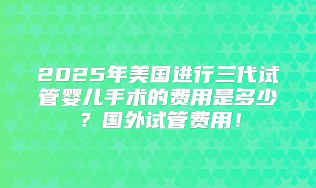 2025年美国进行三代试管婴儿手术的费用是多少？国外试管费用！