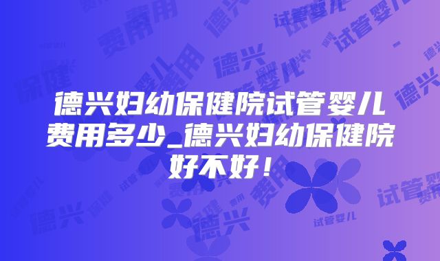 德兴妇幼保健院试管婴儿费用多少_德兴妇幼保健院好不好！