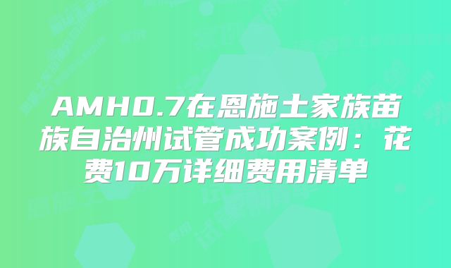 AMH0.7在恩施土家族苗族自治州试管成功案例:花费10万详细费用清单