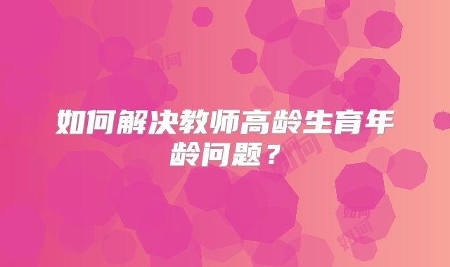 如何解决教师高龄生育年龄问题？
