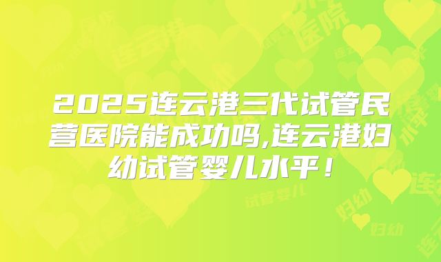 2025连云港三代试管民营医院能成功吗,连云港妇幼试管婴儿水平！