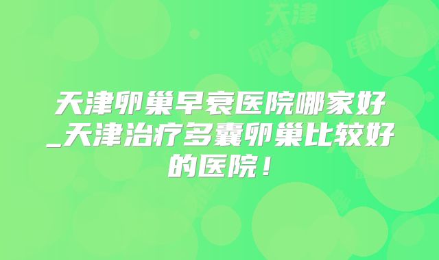 天津卵巢早衰医院哪家好_天津治疗多囊卵巢比较好的医院！