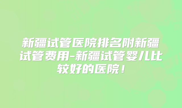 新疆试管医院排名附新疆试管费用-新疆试管婴儿比较好的医院!