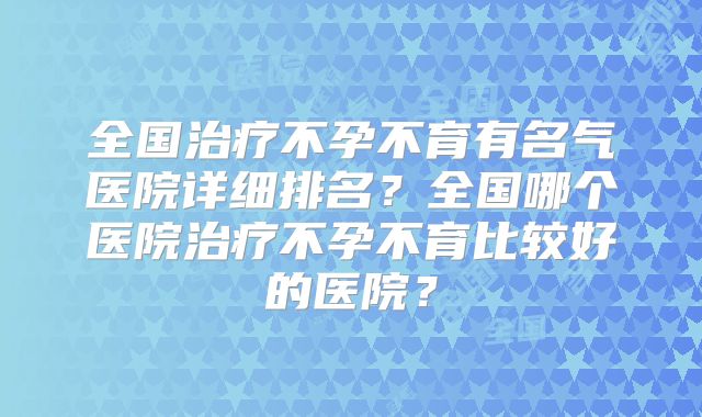 全国治疗不孕不育有名气医院详细排名？全国哪个医院治疗不孕不育比较好的医院？