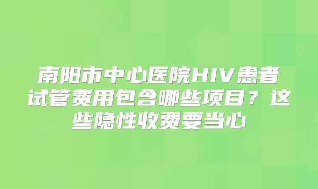 南阳市中心医院HIV患者试管费用包含哪些项目？这些隐性收费要当心