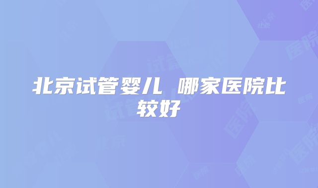 北京试管婴儿 哪家医院比较好