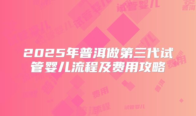 2025年普洱做第三代试管婴儿流程及费用攻略