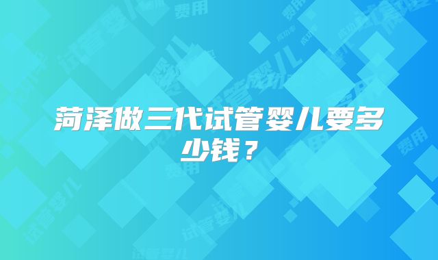 菏泽做三代试管婴儿要多少钱？