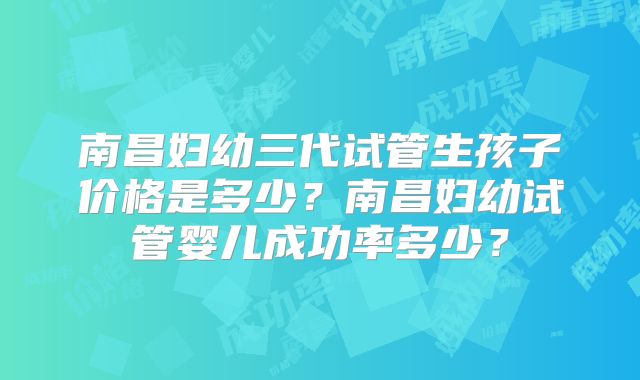 南昌妇幼三代试管生孩子价格是多少?南昌妇幼试管婴儿成功率多少?
