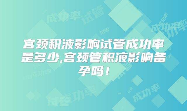 宫颈积液影响试管成功率是多少,宫颈管积液影响备孕吗！