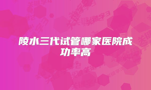 陵水三代试管哪家医院成功率高