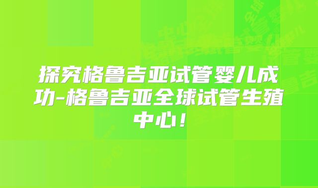 探究格鲁吉亚试管婴儿成功-格鲁吉亚全球试管生殖中心!