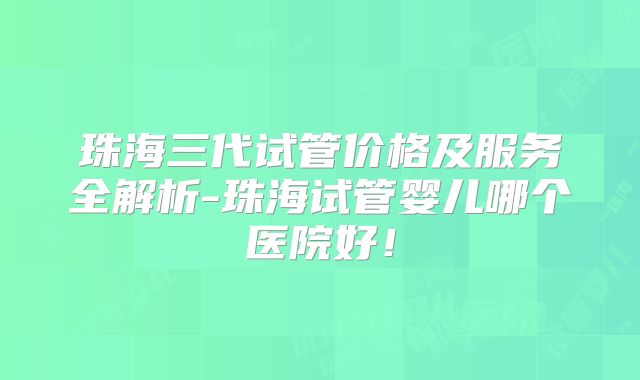 珠海三代试管价格及服务全解析-珠海试管婴儿哪个医院好！