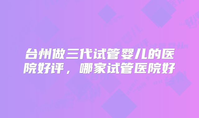 台州做三代试管婴儿的医院好评,哪家试管医院好