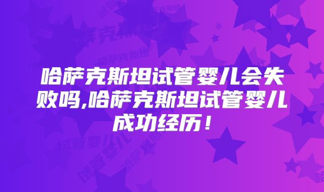 哈萨克斯坦试管婴儿会失败吗,哈萨克斯坦试管婴儿成功经历！