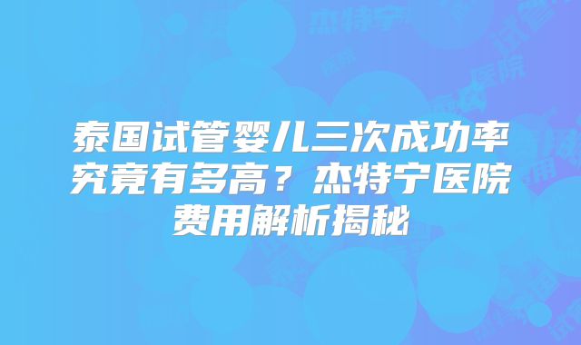 泰国试管婴儿三次成功率究竟有多高？杰特宁医院费用解析揭秘