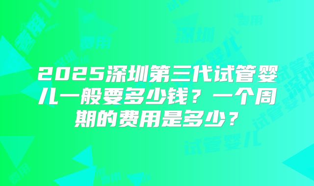2025深圳第三代试管婴儿一般要多少钱？一个周期的费用是多少？