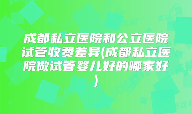 成都私立医院和公立医院试管收费差异(成都私立医院做试管婴儿好的哪家好)