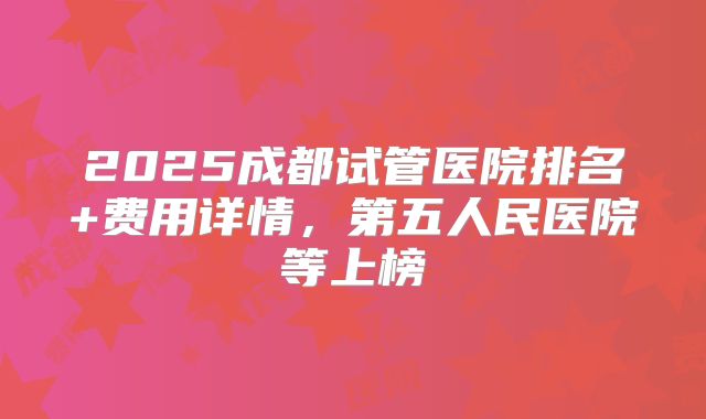 2025成都试管医院排名+费用详情，第五人民医院等上榜