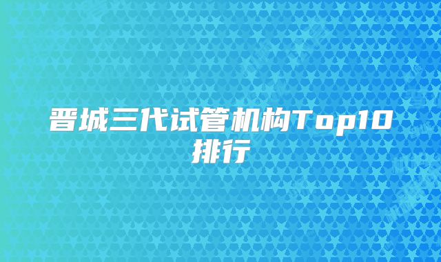 晋城三代试管机构Top10排行