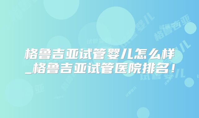 格鲁吉亚试管婴儿怎么样_格鲁吉亚试管医院排名！