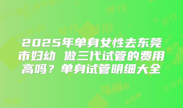 2025年单身女性去东莞市妇幼 做三代试管的费用高吗？单身试管明细大全