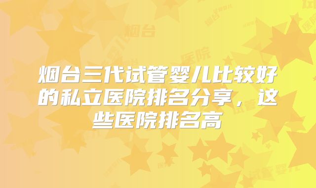 烟台三代试管婴儿比较好的私立医院排名分享,这些医院排名高