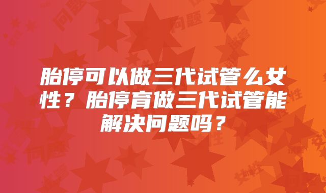 胎停可以做三代试管么女性?胎停育做三代试管能解决问题吗?