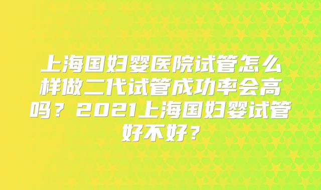 上海国妇婴医院试管怎么样做二代试管成功率会高吗?2021上海国妇婴试管好不好?