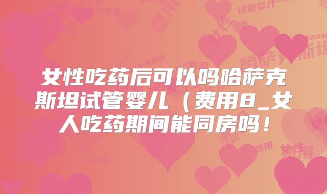 女性吃药后可以吗哈萨克斯坦试管婴儿(费用8_女人吃药期间能同房吗!