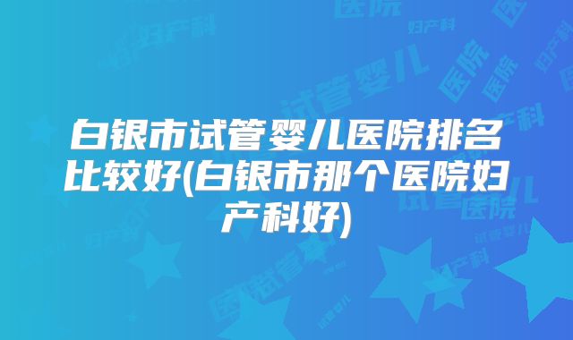 白银市试管婴儿医院排名比较好(白银市那个医院妇产科好)