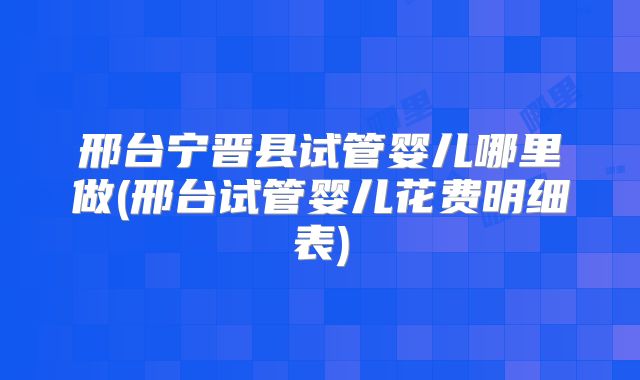 邢台宁晋县试管婴儿哪里做(邢台试管婴儿花费明细表)