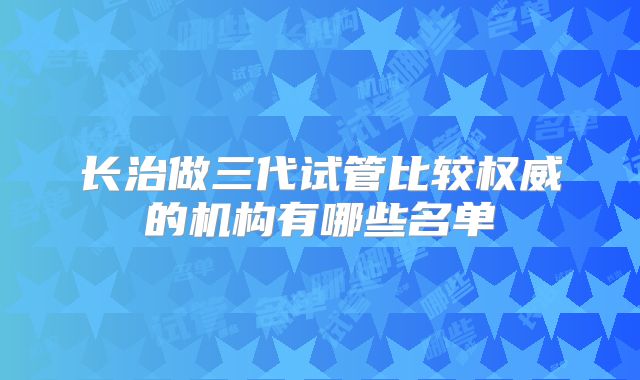长治做三代试管比较权威的机构有哪些名单