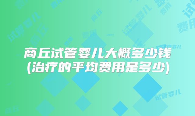 商丘试管婴儿大概多少钱(治疗的平均费用是多少)