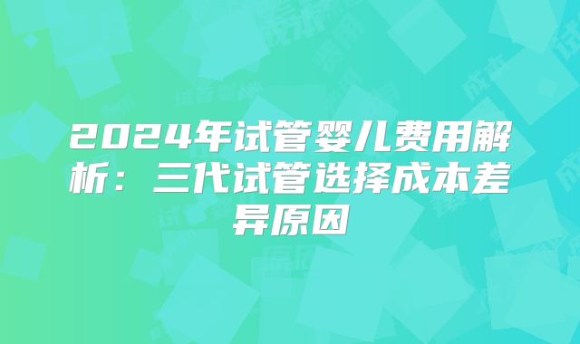 2024年试管婴儿费用解析：三代试管选择成本差异原因