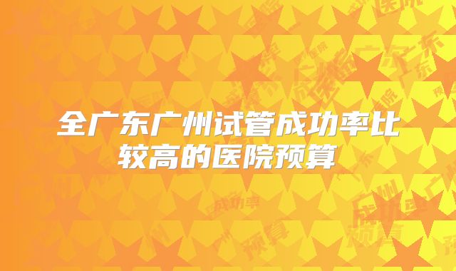 全广东广州试管成功率比较高的医院预算