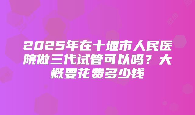 2025年在十堰市人民医院做三代试管可以吗？大概要花费多少钱