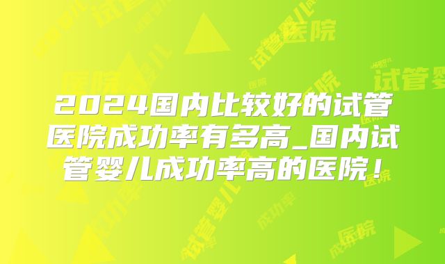 2024国内比较好的试管医院成功率有多高_国内试管婴儿成功率高的医院！