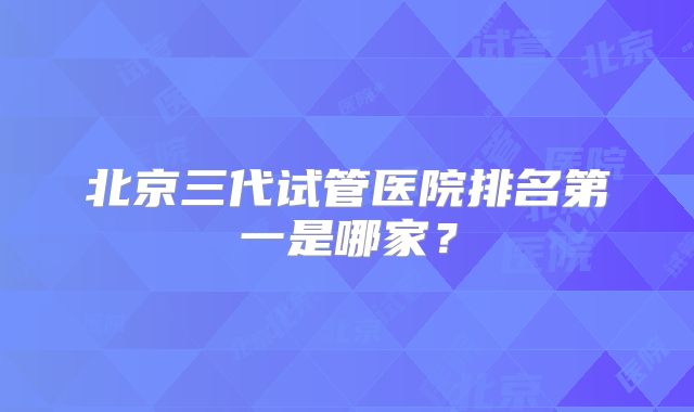 北京三代试管医院排名第一是哪家?