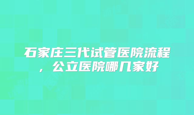 石家庄三代试管医院流程,公立医院哪几家好