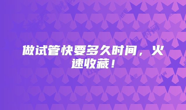 做试管快要多久时间,火速收藏!