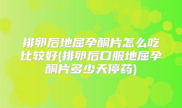 排卵后地屈孕酮片怎么吃比较好(排卵后口服地屈孕酮片多少天停药)