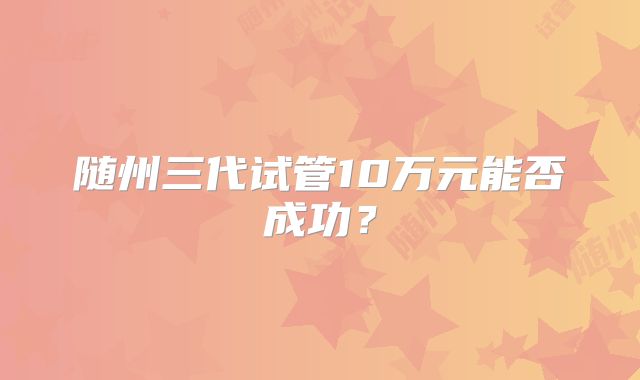随州三代试管10万元能否成功?