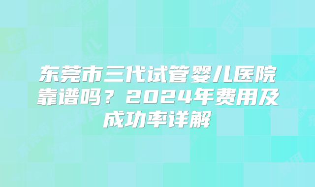 东莞市三代试管婴儿医院靠谱吗？2024年费用及成功率详解