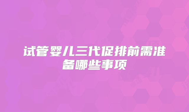 试管婴儿三代促排前需准备哪些事项