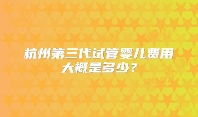 杭州第三代试管婴儿费用大概是多少?