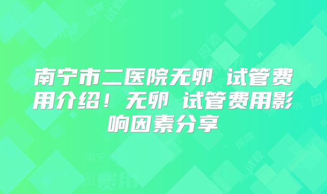 南宁市二医院无卵�试管费用介绍！无卵�试管费用影响因素分享