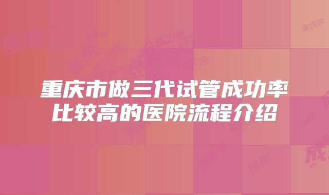 重庆市做三代试管成功率比较高的医院流程介绍